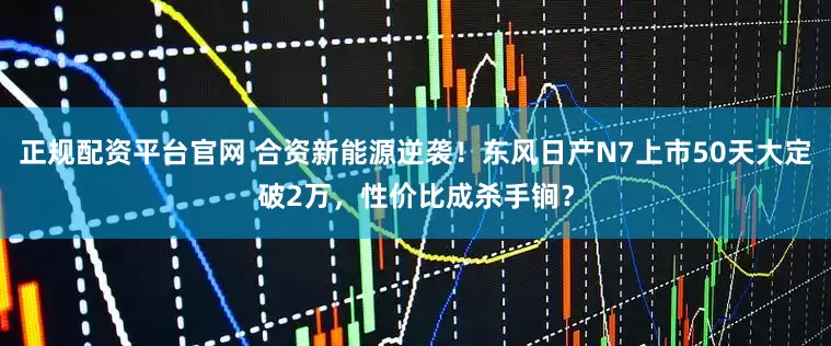 正规配资平台官网 合资新能源逆袭！东风日产N7上市50天大定破2万，性价比成杀手锏？