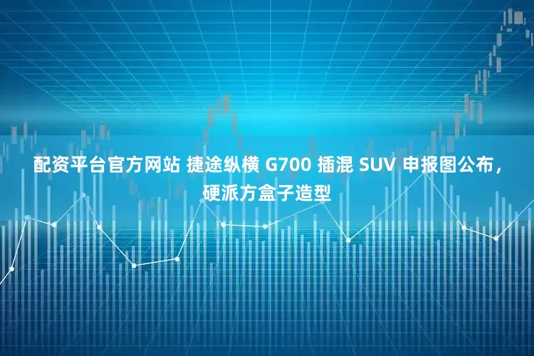 配资平台官方网站 捷途纵横 G700 插混 SUV 申报图公布，硬派方盒子造型