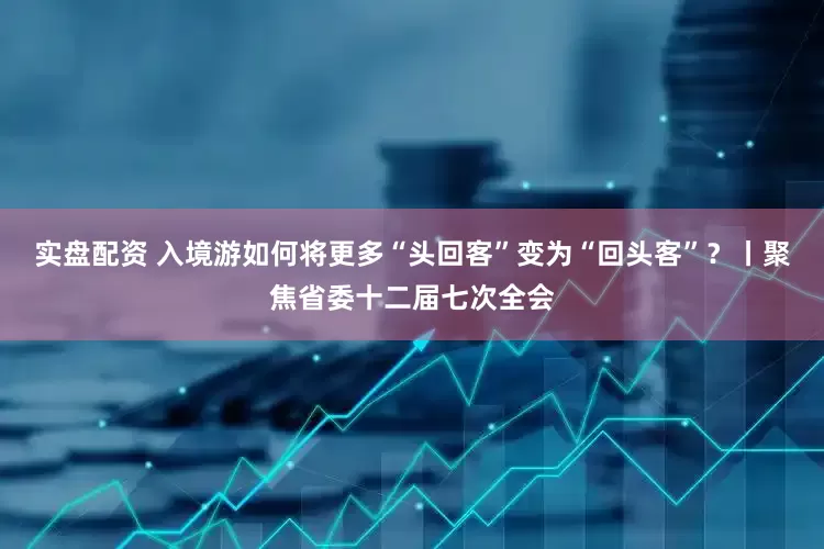 实盘配资 入境游如何将更多“头回客”变为“回头客”？丨聚焦省委十二届七次全会