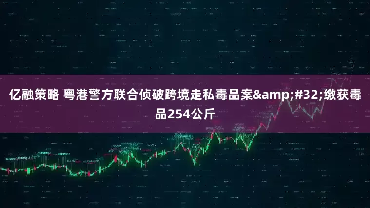 亿融策略 粤港警方联合侦破跨境走私毒品案&#32;缴获毒品254公斤