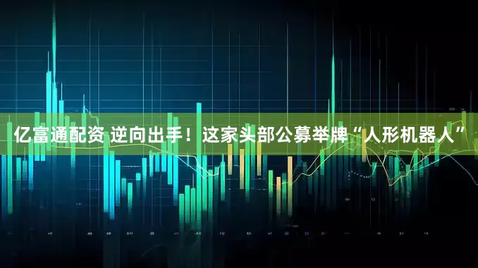 亿富通配资 逆向出手！这家头部公募举牌“人形机器人”