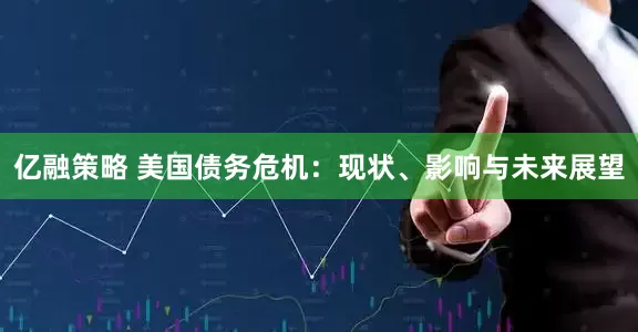 亿融策略 美国债务危机：现状、影响与未来展望