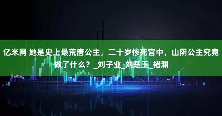 亿米网 她是史上最荒唐公主，二十岁惨死宫中，山阴公主究竟做了什么？_刘子业_刘楚玉_褚渊