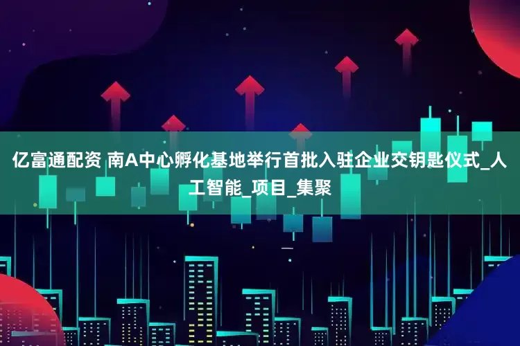 亿富通配资 南A中心孵化基地举行首批入驻企业交钥匙仪式_人工智能_项目_集聚
