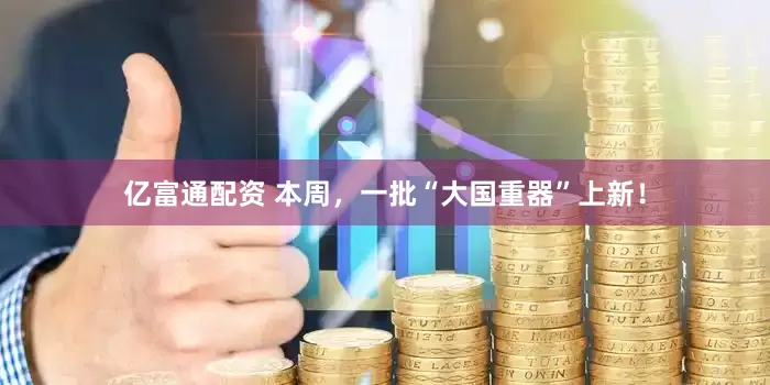 亿富通配资 本周，一批“大国重器”上新！