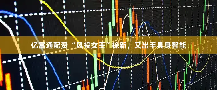 亿富通配资 “风投女王”徐新，又出手具身智能