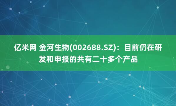 亿米网 金河生物(002688.SZ)：目前仍在研发和申报的共有二十多个产品