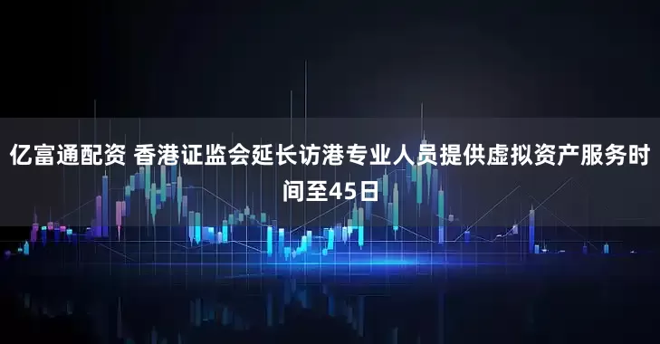 亿富通配资 香港证监会延长访港专业人员提供虚拟资产服务时间至45日