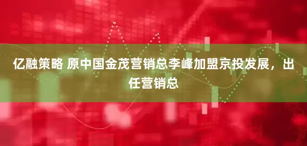 亿融策略 原中国金茂营销总李峰加盟京投发展，出任营销总