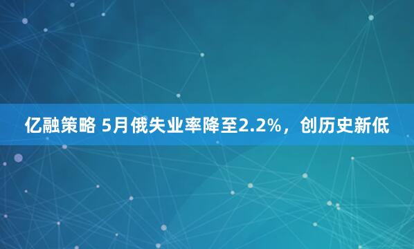 亿融策略 5月俄失业率降至2.2%，创历史新低