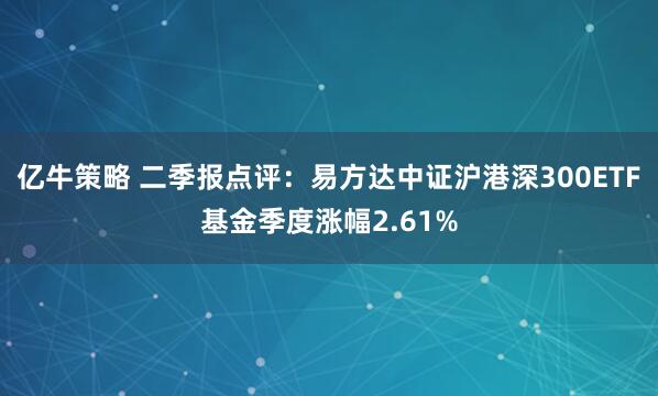 亿牛策略 二季报点评：易方达中证沪港深300ETF基金季度涨幅2.61%