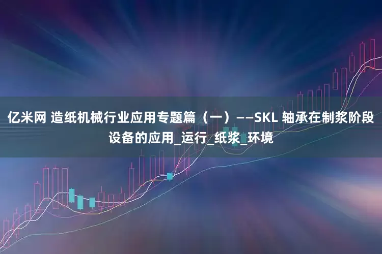 亿米网 造纸机械行业应用专题篇（一）——SKL 轴承在制浆阶段设备的应用_运行_纸浆_环境